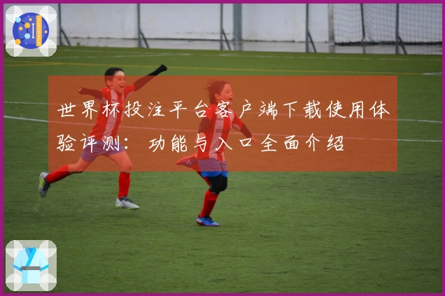 世界杯投注平台客户端下载使用体验评测：功能与入口全面介绍