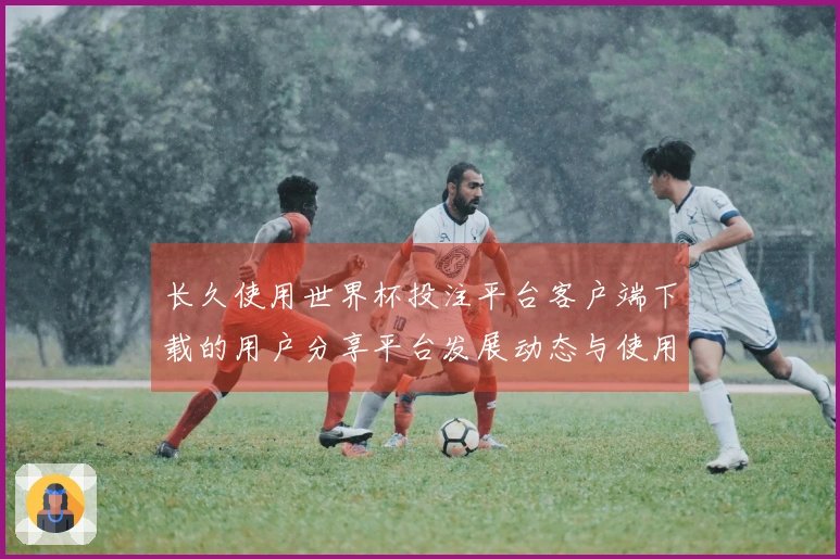 长久使用世界杯投注平台客户端下载的用户分享平台发展动态与使用体验指南